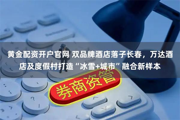 黄金配资开户官网 双品牌酒店落子长春，万达酒店及度假村打造“冰雪+城市”融合新样本