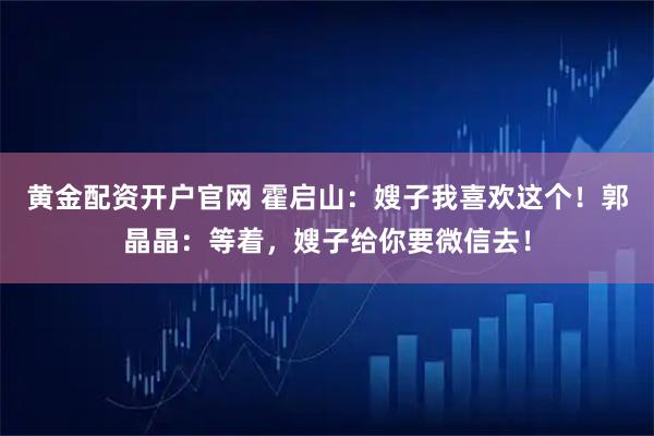 黄金配资开户官网 霍启山：嫂子我喜欢这个！郭晶晶：等着，嫂子给你要微信去！