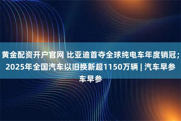 黄金配资开户官网 比亚迪首夺全球纯电车年度销冠；2025年全国汽车以旧换新超1150万辆 | 汽车早参