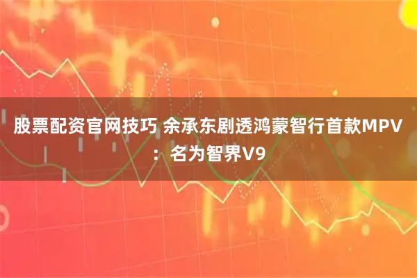 股票配资官网技巧 余承东剧透鸿蒙智行首款MPV：名为智界V9
