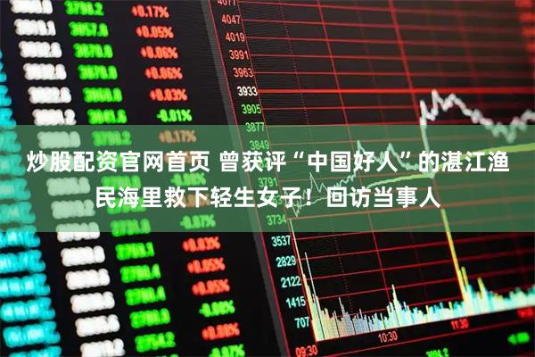 炒股配资官网首页 曾获评“中国好人”的湛江渔民海里救下轻生女子！回访当事人