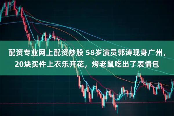 配资专业网上配资炒股 58岁演员郭涛现身广州，20块买件上衣乐开花，烤老鼠吃出了表情包