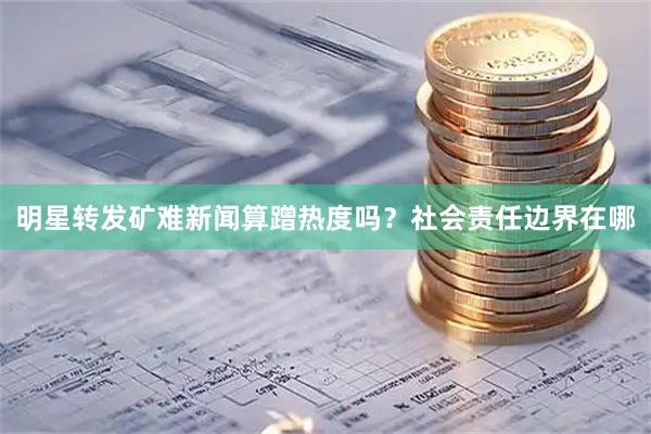 明星转发矿难新闻算蹭热度吗？社会责任边界在哪