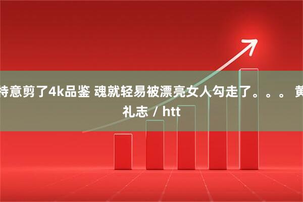 特意剪了4k品鉴 魂就轻易被漂亮女人勾走了。。。 黄礼志 / htt