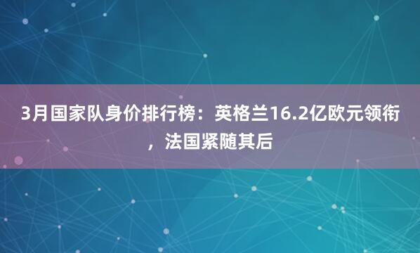3月国家队身价排行榜：英格兰16.2亿欧元领衔，法国紧随其后