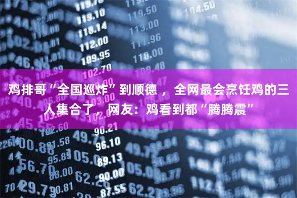 鸡排哥“全国巡炸”到顺德 ，全网最会烹饪鸡的三人集合了，网友：鸡看到都“腾腾震”