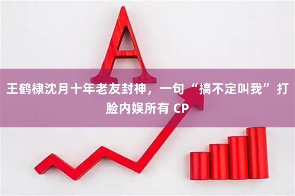王鹤棣沈月十年老友封神，一句 “搞不定叫我” 打脸内娱所有 CP