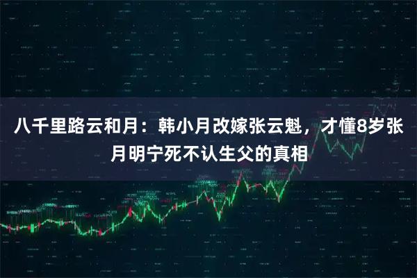 八千里路云和月：韩小月改嫁张云魁，才懂8岁张月明宁死不认生父的真相