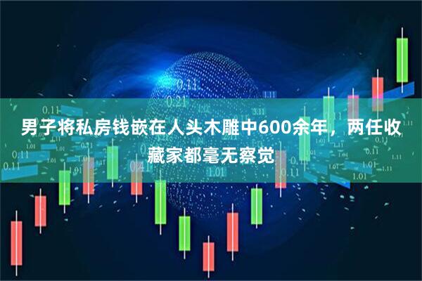 男子将私房钱嵌在人头木雕中600余年，两任收藏家都毫无察觉