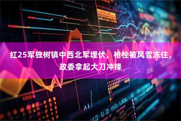 红25军独树镇中西北军埋伏，枪栓被风雪冻住，政委拿起大刀冲锋