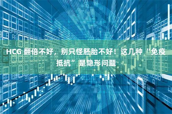 HCG 翻倍不好，别只怪胚胎不好！这几种 “免疫抵抗” 是隐形问题