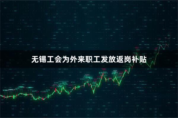 无锡工会为外来职工发放返岗补贴