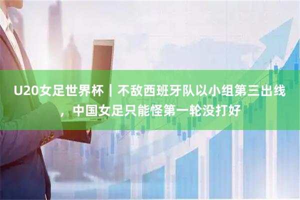U20女足世界杯｜不敌西班牙队以小组第三出线，中国女足只能怪第一轮没打好