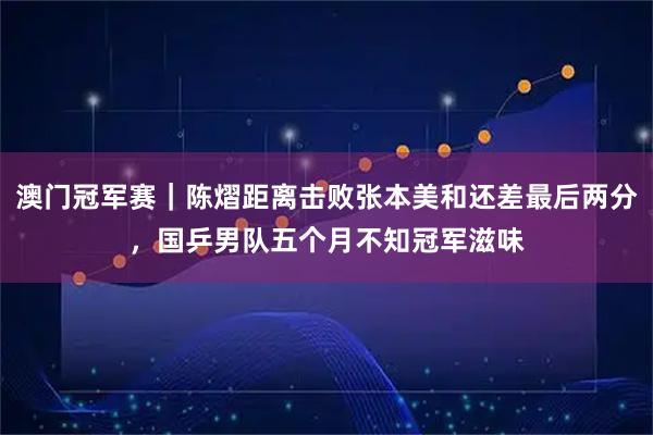 澳门冠军赛｜陈熠距离击败张本美和还差最后两分，国乒男队五个月不知冠军滋味