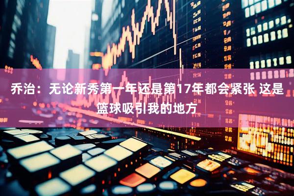 乔治：无论新秀第一年还是第17年都会紧张 这是篮球吸引我的地方